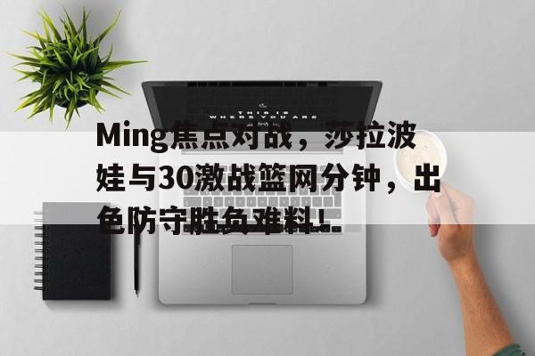 Ming焦点对战，莎拉波娃与30激战篮网分钟，出色防守胜负难料！的简单介绍kaiyun体育官网下载